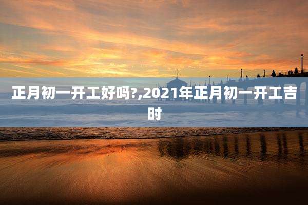 正月初一开工好吗?,2021年正月初一开工吉时