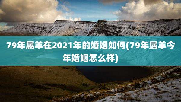 79年属羊在2021年的婚姻如何(79年属羊今年婚姻怎么样)