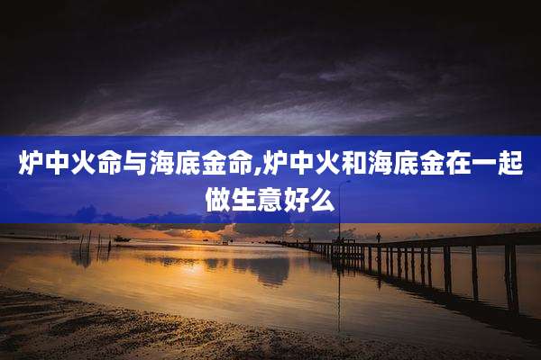炉中火命与海底金命,炉中火和海底金在一起做生意好么
