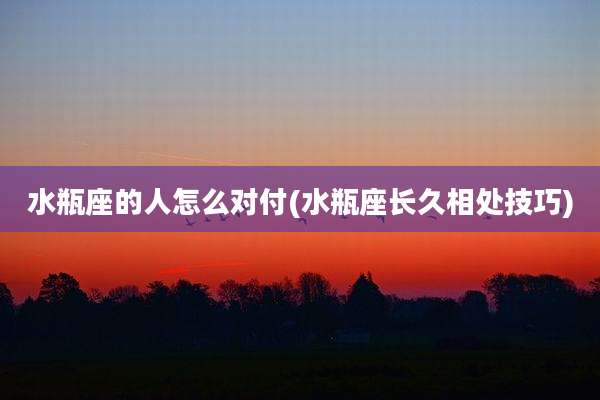 水瓶座的人怎么对付(水瓶座长久相处技巧)