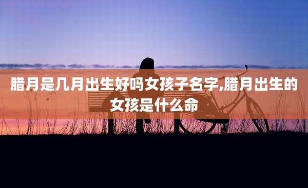 腊月是几月出生好吗女孩子名字,腊月出生的女孩是什么命
