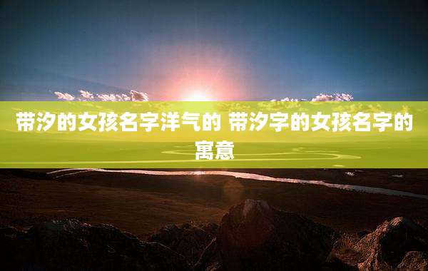 带汐的女孩名字洋气的 带汐字的女孩名字的寓意