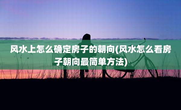 风水上怎么确定房子的朝向(风水怎么看房子朝向最简单方法)