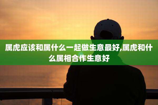 属虎应该和属什么一起做生意最好,属虎和什么属相合作生意好