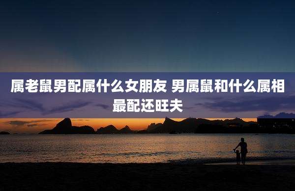 属老鼠男配属什么女朋友 男属鼠和什么属相最配还旺夫