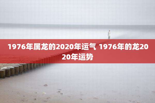 1976年属龙的2020年运气 1976年的龙2020年运势
