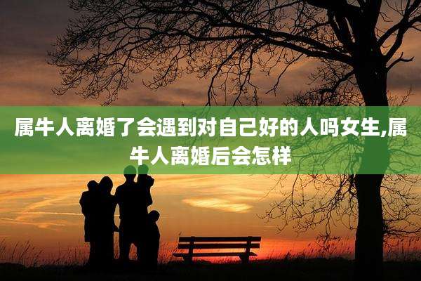 属牛人离婚了会遇到对自己好的人吗女生,属牛人离婚后会怎样