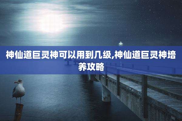 神仙道巨灵神可以用到几级,神仙道巨灵神培养攻略