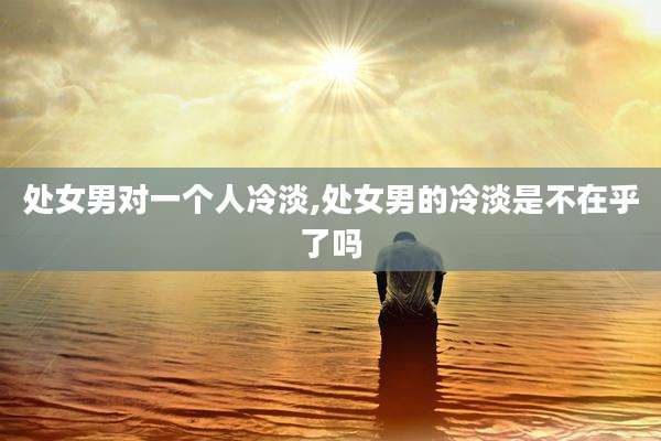 处女男对一个人冷淡,处女男的冷淡是不在乎了吗