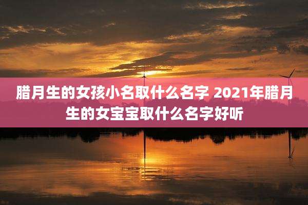 腊月生的女孩小名取什么名字 2021年腊月生的女宝宝取什么名字好听