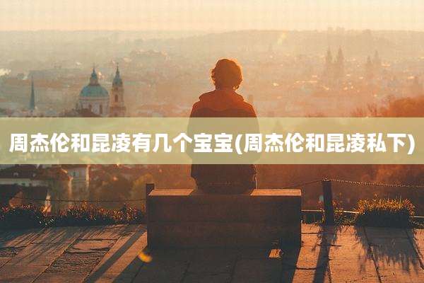 周杰伦和昆凌有几个宝宝(周杰伦和昆凌私下)