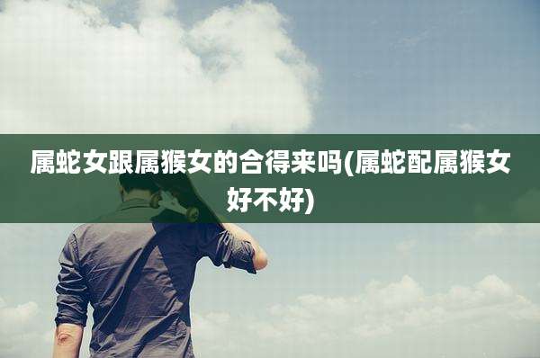 属蛇女跟属猴女的合得来吗(属蛇配属猴女好不好)