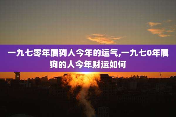 一九七零年属狗人今年的运气,一九七0年属狗的人今年财运如何