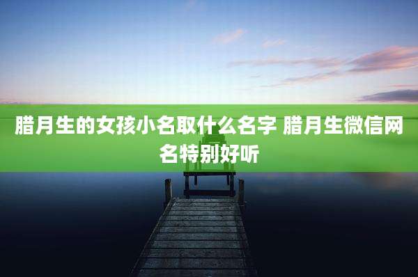 腊月生的女孩小名取什么名字 腊月生微信网名特别好听