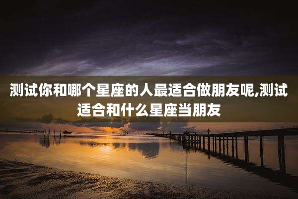 测试你和哪个星座的人最适合做朋友呢,测试适合和什么星座当朋友