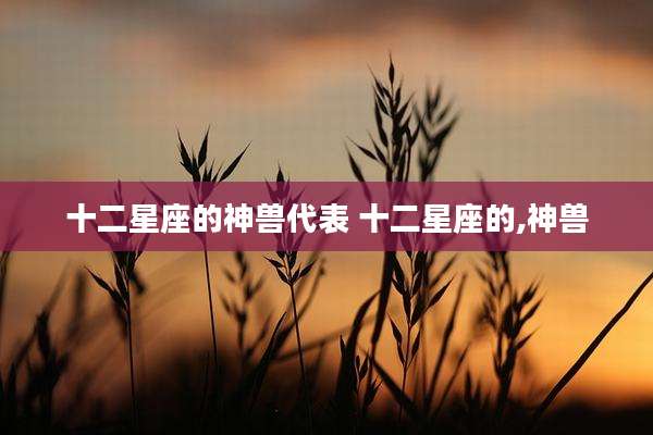 十二星座的神兽代表 十二星座的,神兽
