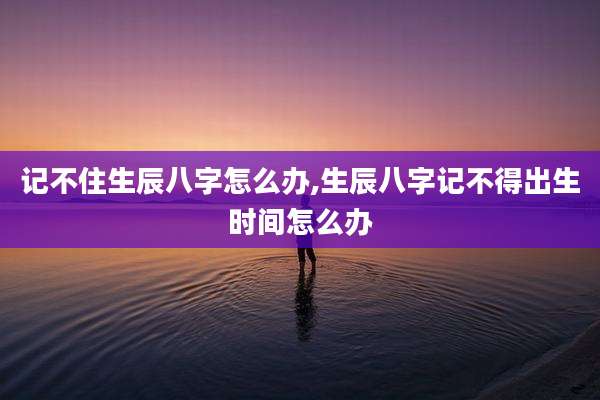 记不住生辰八字怎么办,生辰八字记不得出生时间怎么办