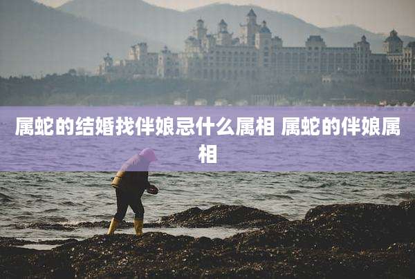 属蛇的结婚找伴娘忌什么属相 属蛇的伴娘属相