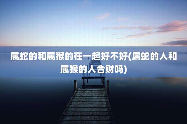 属蛇的和属猴的在一起好不好(属蛇的人和属猴的人合财吗)