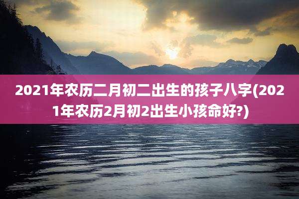 2021年农历二月初二出生的孩子八字(2021年农历2月初2出生小孩命好?)