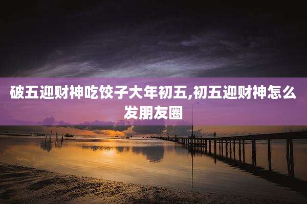 破五迎财神吃饺子大年初五,初五迎财神怎么发朋友圈