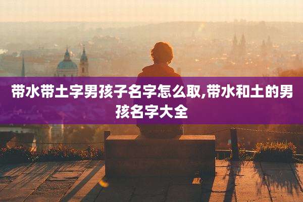带水带土字男孩子名字怎么取,带水和土的男孩名字大全