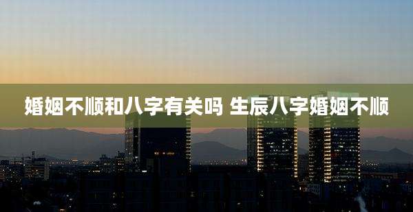 婚姻不顺和八字有关吗 生辰八字婚姻不顺