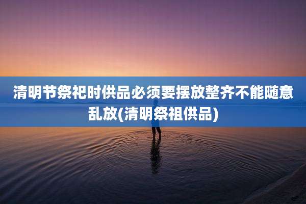 清明节祭祀时供品必须要摆放整齐不能随意乱放(清明祭祖供品)
