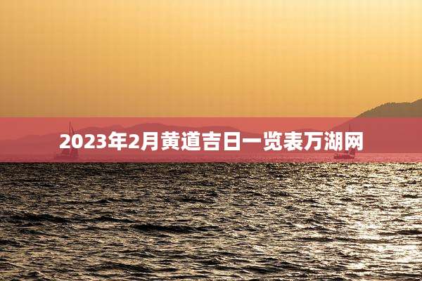 2023年2月黄道吉日一览表万湖网