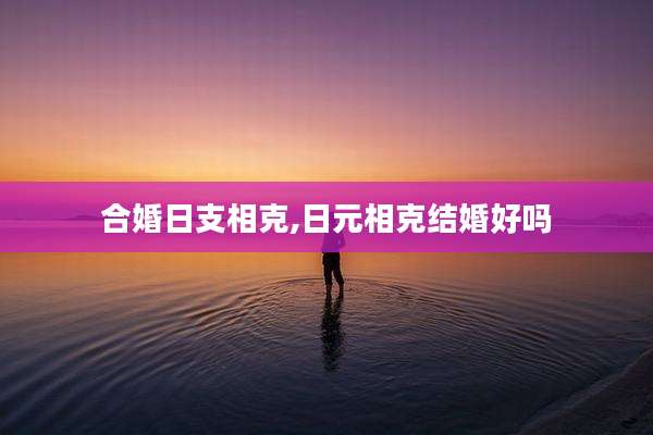 合婚日支相克,日元相克结婚好吗