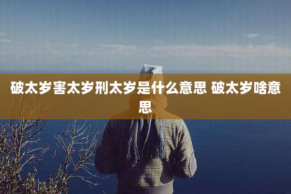 破太岁害太岁刑太岁是什么意思 破太岁啥意思
