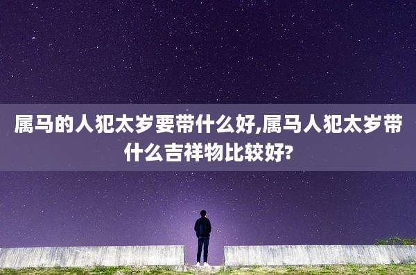 属马的人犯太岁要带什么好,属马人犯太岁带什么吉祥物比较好?