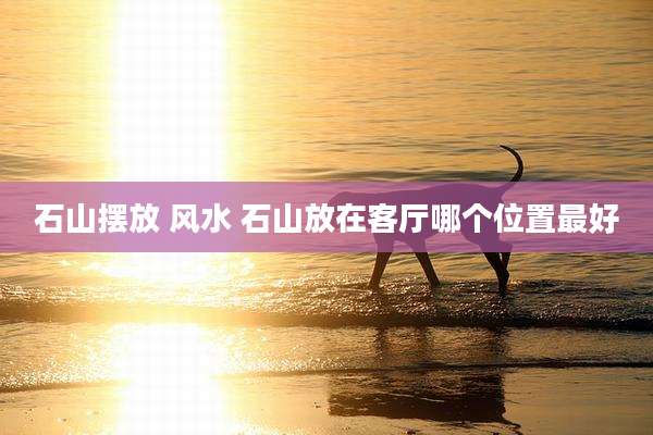 石山摆放 风水 石山放在客厅哪个位置最好