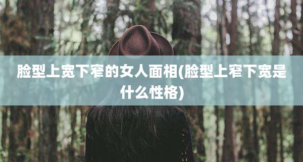 脸型上宽下窄的女人面相(脸型上窄下宽是什么性格)