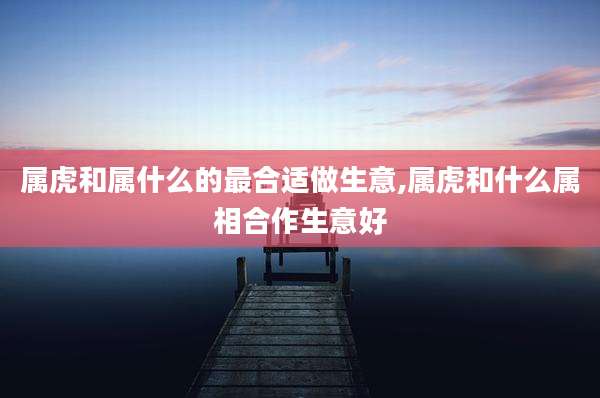 属虎和属什么的最合适做生意,属虎和什么属相合作生意好