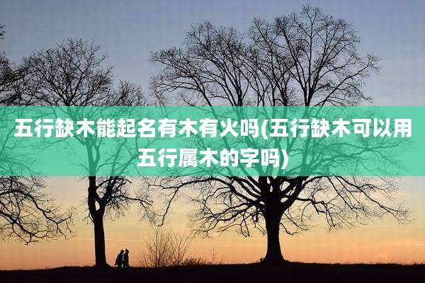 五行缺木能起名有木有火吗(五行缺木可以用五行属木的字吗)