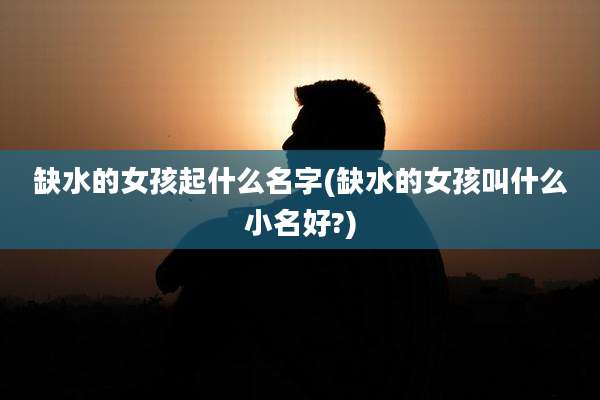 缺水的女孩起什么名字(缺水的女孩叫什么小名好?)