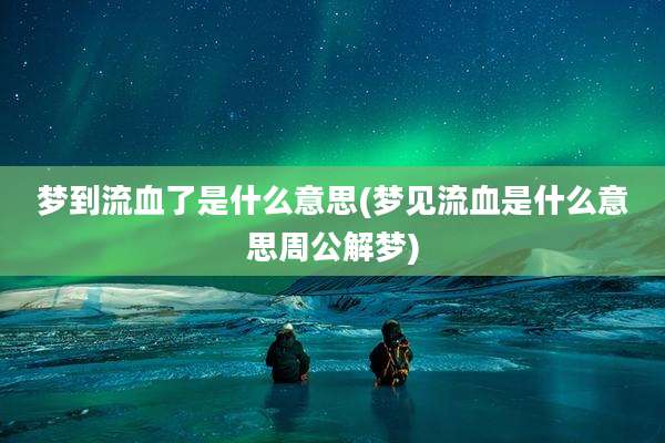 梦到流血了是什么意思(梦见流血是什么意思周公解梦)