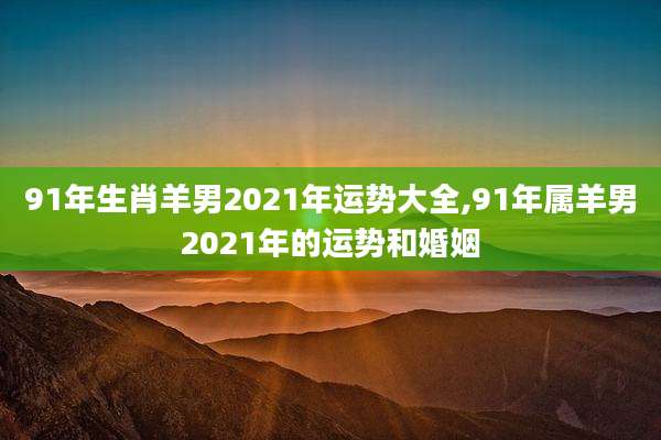91年生肖羊男2021年运势大全,91年属羊男2021年的运势和婚姻