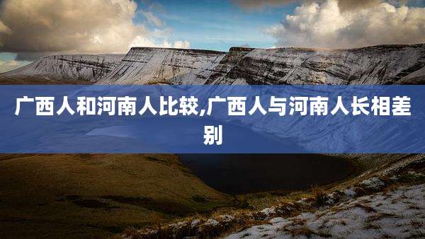广西人和河南人比较,广西人与河南人长相差别