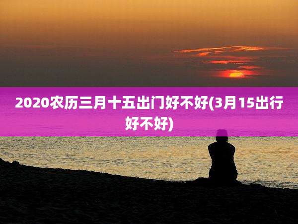 2020农历三月十五出门好不好(3月15出行好不好)