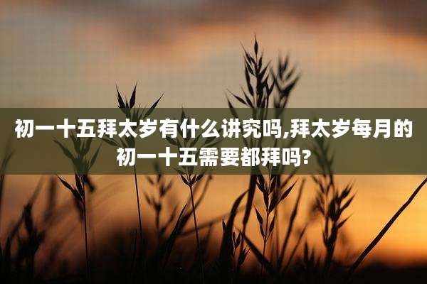 初一十五拜太岁有什么讲究吗,拜太岁每月的初一十五需要都拜吗?