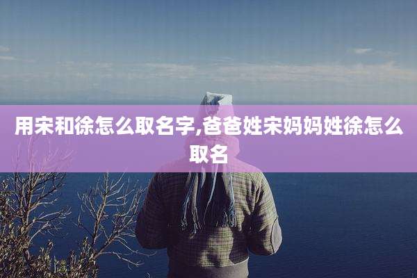用宋和徐怎么取名字,爸爸姓宋妈妈姓徐怎么取名