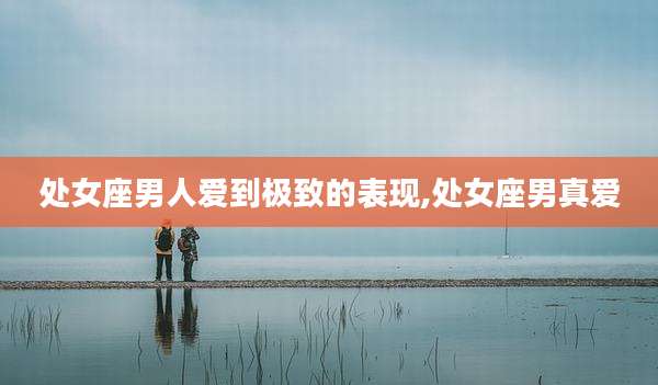 处女座男人爱到极致的表现,处女座男真爱
