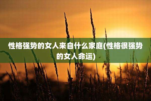 性格强势的女人来自什么家庭(性格很强势的女人命运)