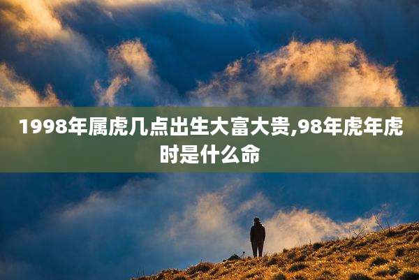 1998年属虎几点出生大富大贵,98年虎年虎时是什么命