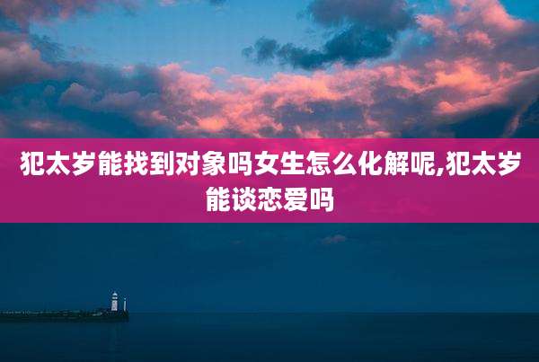 犯太岁能找到对象吗女生怎么化解呢,犯太岁能谈恋爱吗