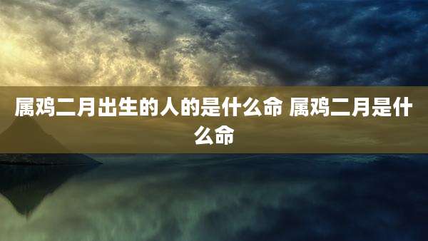 属鸡二月出生的人的是什么命 属鸡二月是什么命