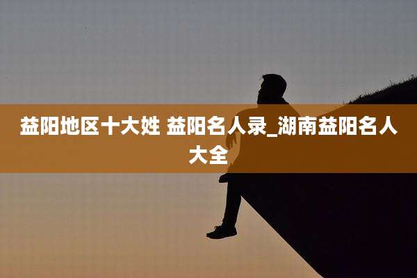 益阳地区十大姓 益阳名人录_湖南益阳名人大全