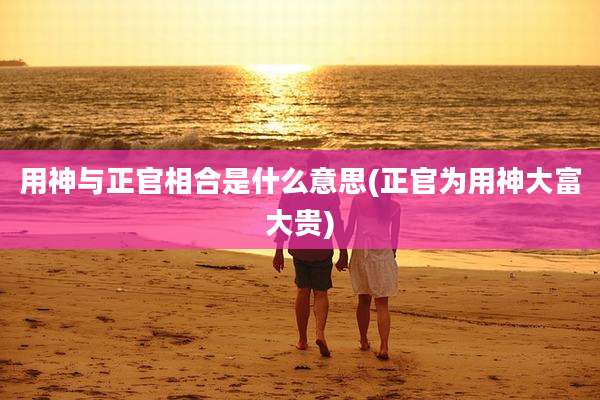 用神与正官相合是什么意思(正官为用神大富大贵)